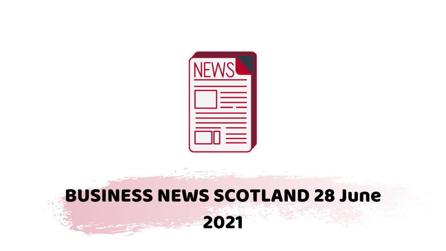 BUSINESS NEWS SCOTLAND 28 June 2021