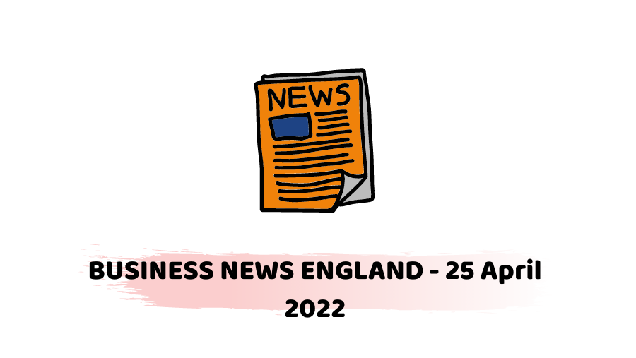 BUSINESS NEWS ENGLAND - 25 April 2022 -
